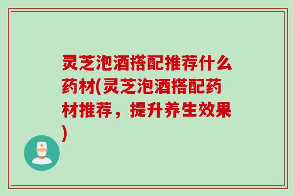 灵芝泡酒搭配推荐什么药材(灵芝泡酒搭配药材推荐，提升养生效果)