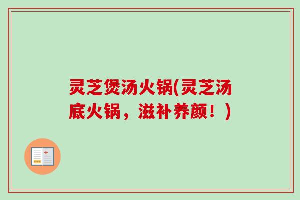 灵芝煲汤火锅(灵芝汤底火锅,滋补养颜!) 灵芝煲汤火锅(灵芝汤底火锅,滋补养颜!)