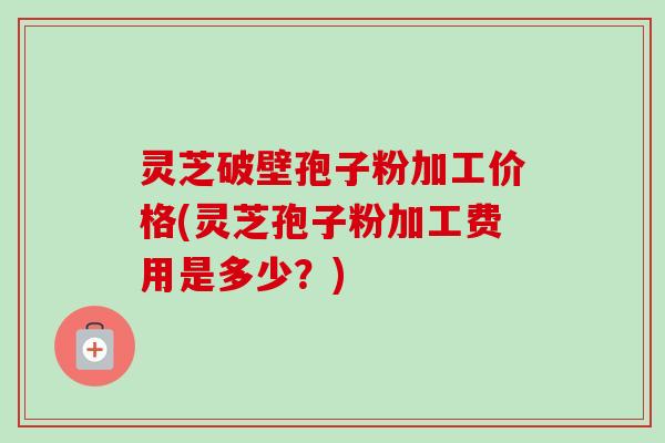 灵芝破壁孢子粉加工价格(灵芝孢子粉加工费用是多少？)