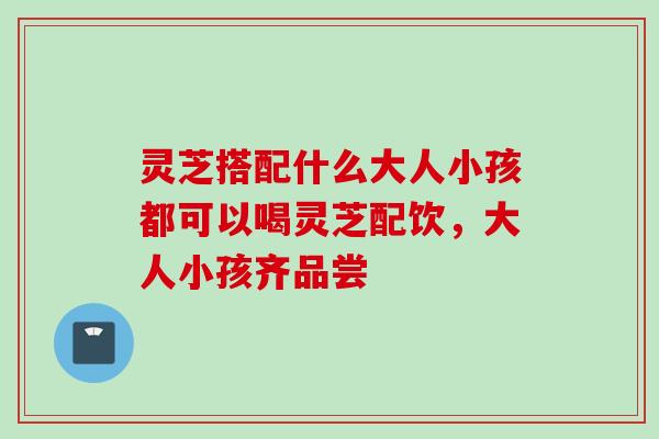 灵芝搭配什么大人小孩都可以喝灵芝配饮,大人小孩齐品尝 灵芝搭配什么大人小孩都可以喝灵芝配饮,大人小孩齐品尝
