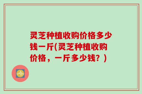 灵芝种植收购价格多少钱一斤(灵芝种植收购价格，一斤多少钱？)
