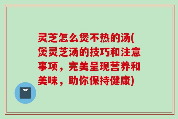 灵芝怎么煲不热的汤(煲灵芝汤的技巧和注意事项，完美呈现营养和美味，助你保持健康)