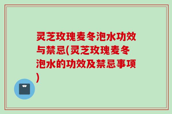 灵芝玫瑰麦冬泡水功效与禁忌(灵芝玫瑰麦冬泡水的功效及禁忌事项)