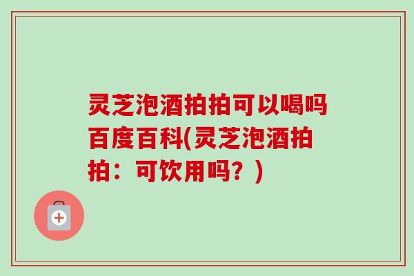 灵芝泡酒拍拍可以喝吗百度百科(灵芝泡酒拍拍：可饮用吗？)