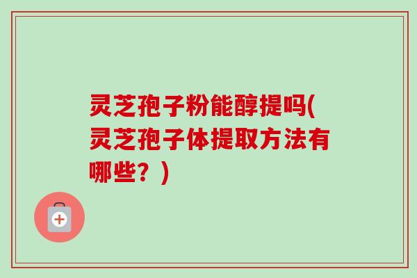 灵芝孢子粉能醇提吗(灵芝孢子体提取方法有哪些？)
