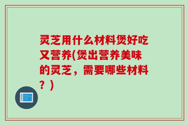 灵芝用什么材料煲好吃又营养(煲出营养美味的灵芝，需要哪些材料？)