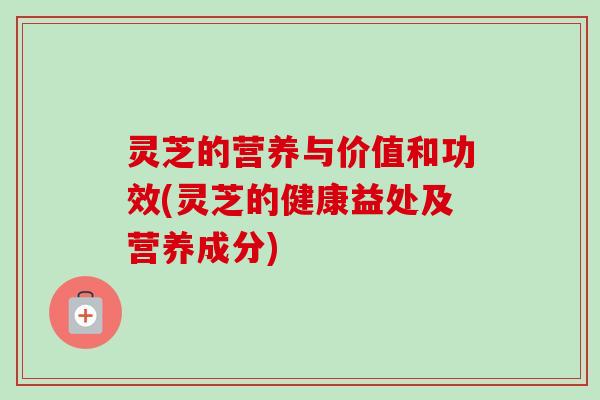 灵芝的营养与价值和功效(灵芝的健康益处及营养成分)