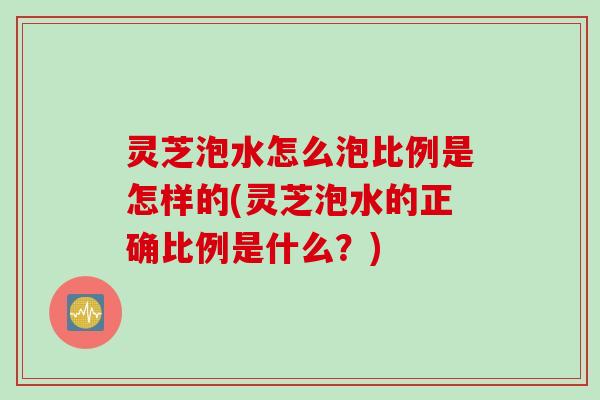 灵芝泡水怎么泡比例是怎样的(灵芝泡水的正确比例是什么？)