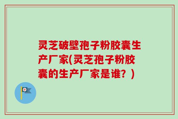 灵芝破壁孢子粉胶囊生产厂家(灵芝孢子粉胶囊的生产厂家是谁？)