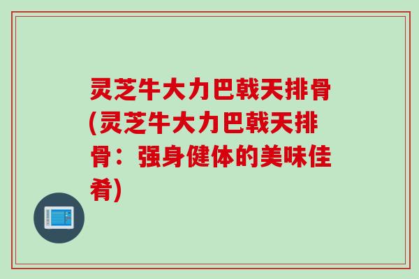 灵芝牛大力巴戟天排骨(灵芝牛大力巴戟天排骨：强身健体的美味佳肴)