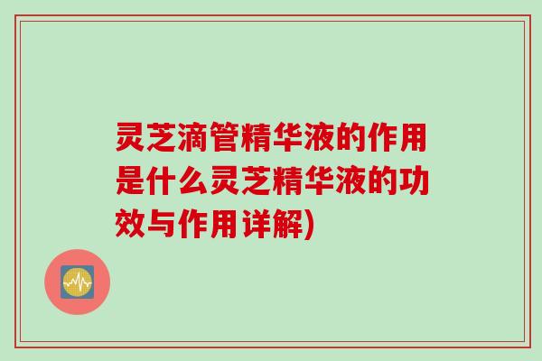 灵芝滴管精华液的作用是什么灵芝精华液的功效与作用详解) 灵芝滴管精华液的作用是什么灵芝精华液的功效与作用详解)