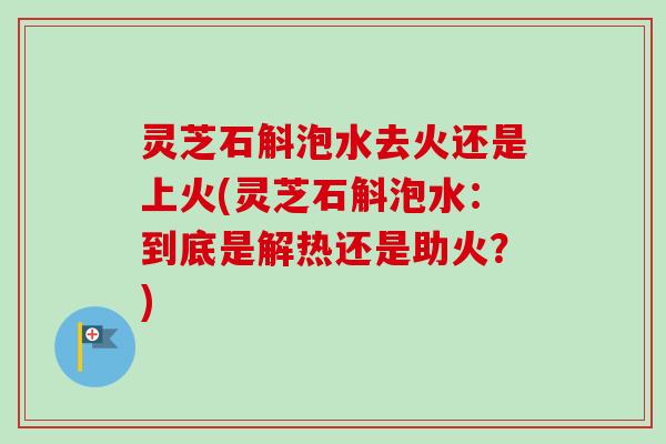 灵芝石斛泡水去火还是上火(灵芝石斛泡水:到底是解热还是助火?) 灵芝石斛泡水去火还是上火(灵芝石斛泡水:到底是解热还是助火?)