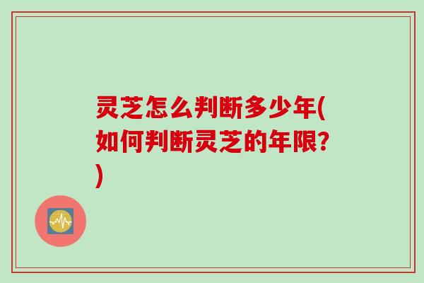 灵芝怎么判断多少年(如何判断灵芝的年限？)