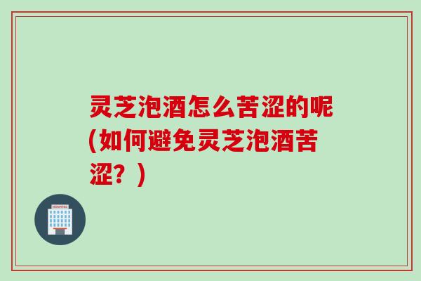 灵芝泡酒怎么苦涩的呢(如何避免灵芝泡酒苦涩？)