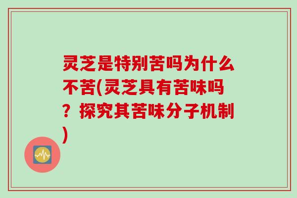 灵芝是特别苦吗为什么不苦(灵芝具有苦味吗?探究其苦味分子机制) 灵芝是特别苦吗为什么不苦(灵芝具有苦味吗?探究其苦味分子机制)