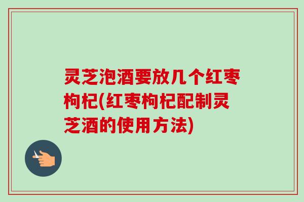 灵芝泡酒要放几个红枣枸杞(红枣枸杞配制灵芝酒的使用方法)