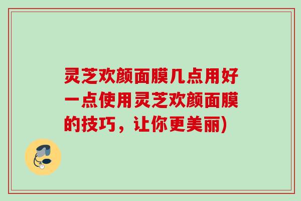 灵芝欢颜面膜几点用好一点使用灵芝欢颜面膜的技巧,让你更美丽) 灵芝欢颜面膜几点用好一点使用灵芝欢颜面膜的技巧,让你更美丽)