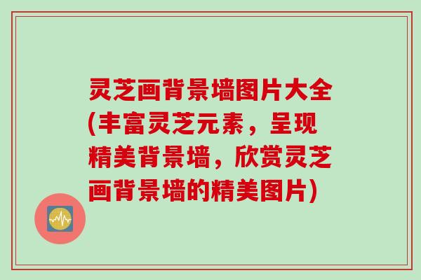 灵芝画背景墙图片大全(丰富灵芝元素，呈现精美背景墙，欣赏灵芝画背景墙的精美图片)