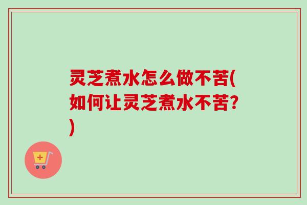 灵芝煮水怎么做不苦(如何让灵芝煮水不苦？)