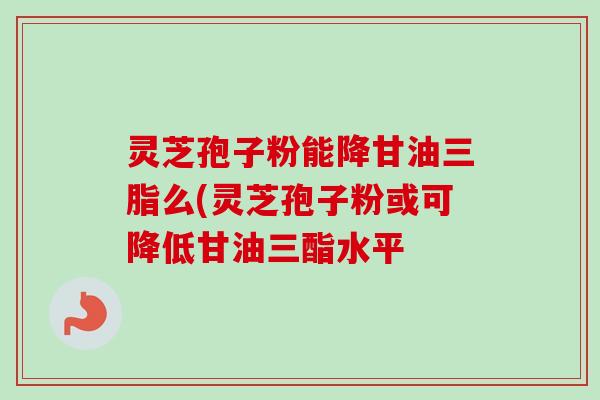 灵芝孢子粉能降甘油三脂么(灵芝孢子粉或可降低甘油三酯水平