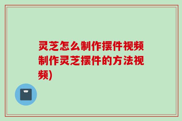 灵芝怎么制作摆件视频制作灵芝摆件的方法视频)