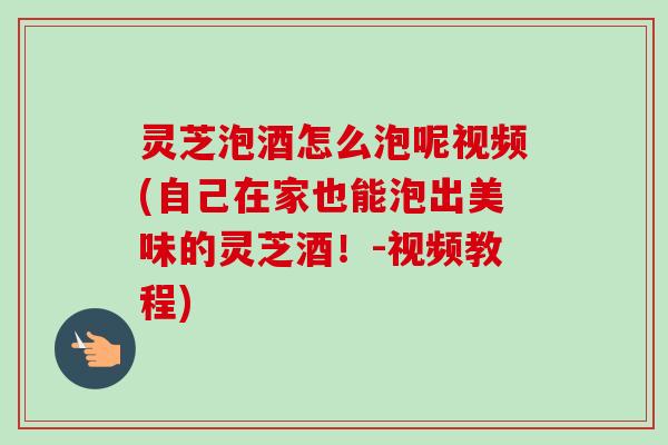 灵芝泡酒怎么泡呢视频(自己在家也能泡出美味的灵芝酒！-视频教程)