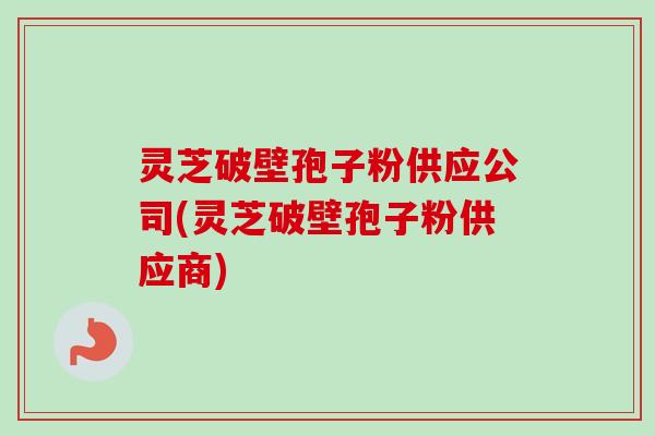 灵芝破壁孢子粉供应公司(灵芝破壁孢子粉供应商)