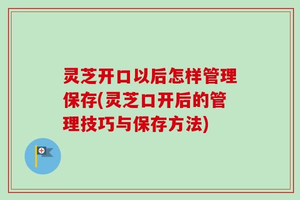 灵芝开口以后怎样管理保存(灵芝口开后的管理技巧与保存方法)
