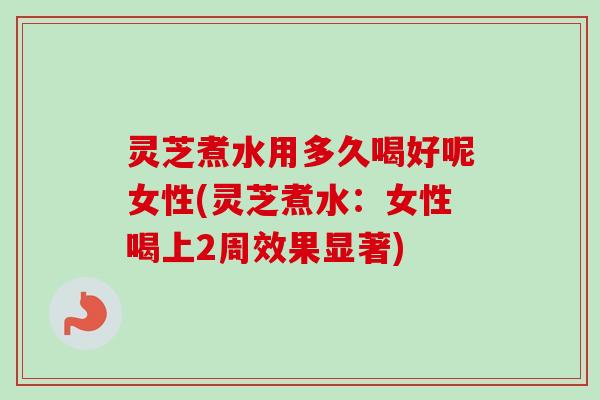 灵芝煮水用多久喝好呢女性(灵芝煮水：女性喝上2周效果显著)