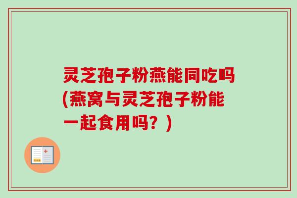灵芝孢子粉燕能同吃吗(燕窝与灵芝孢子粉能一起食用吗？)