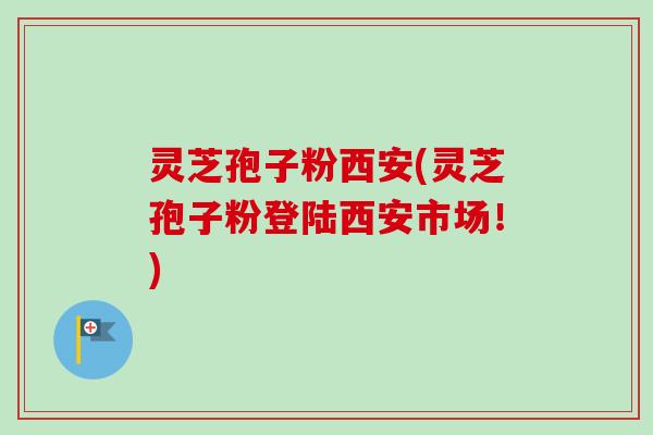 灵芝孢子粉西安(灵芝孢子粉登陆西安市场！)