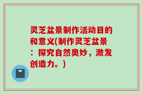 灵芝盆景制作活动目的和意义(制作灵芝盆景：探究自然奥妙，激发创造力。)