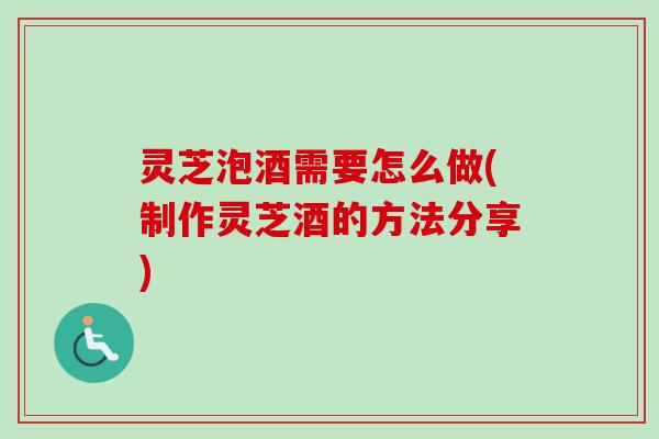 灵芝泡酒需要怎么做(制作灵芝酒的方法分享)