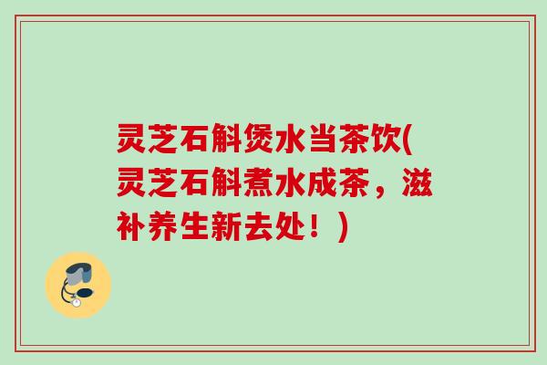 灵芝石斛煲水当茶饮(灵芝石斛煮水成茶，滋补养生新去处！)