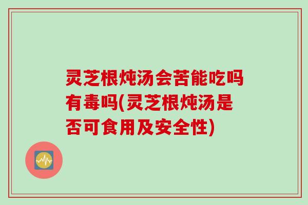 灵芝根炖汤会苦能吃吗有毒吗(灵芝根炖汤是否可食用及安全性)