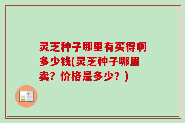 灵芝种子哪里有买得啊多少钱(灵芝种子哪里卖？价格是多少？)