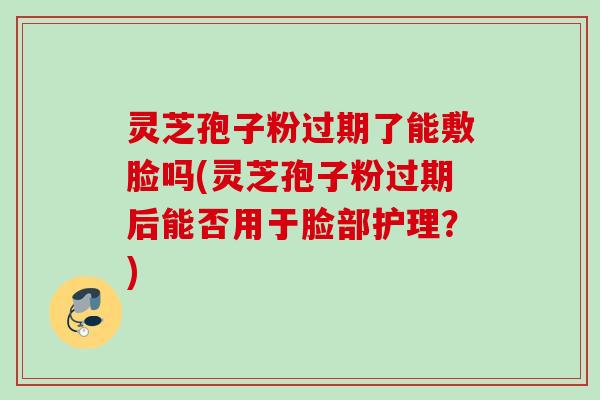 灵芝孢子粉过期了能敷脸吗(灵芝孢子粉过期后能否用于脸部护理？)