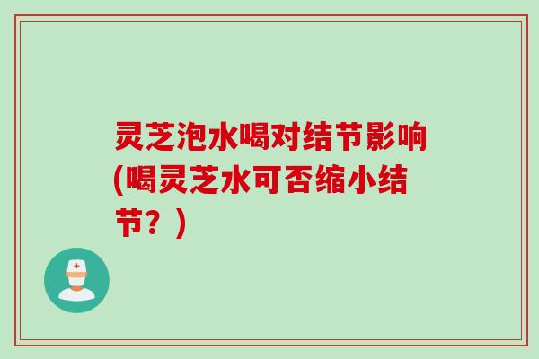 灵芝泡水喝对结节影响(喝灵芝水可否缩小结节？)