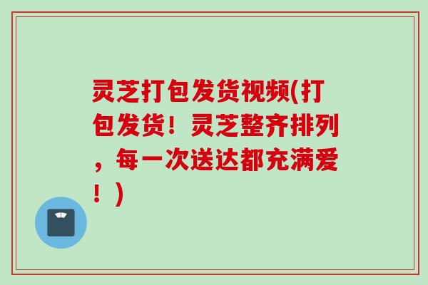 灵芝打包发货视频(打包发货！灵芝整齐排列，每一次送达都充满爱！)