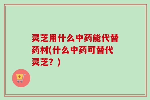 灵芝用什么能代替药材(什么可替代灵芝？)