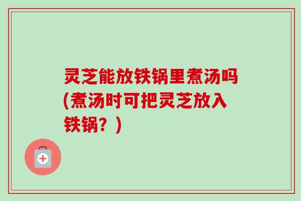 灵芝能放铁锅里煮汤吗(煮汤时可把灵芝放入铁锅？)