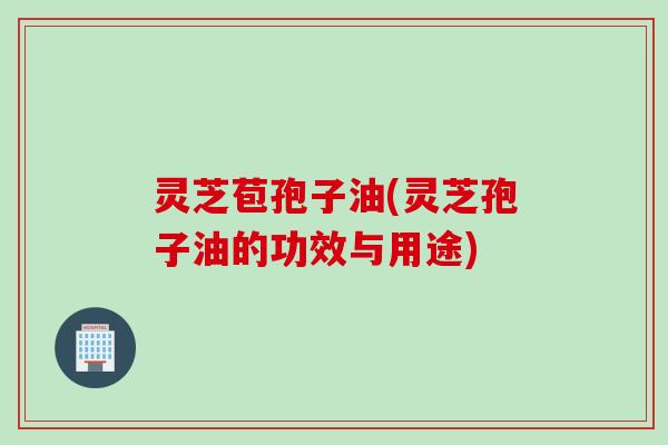 灵芝苞孢子油(灵芝孢子油的功效与用途)