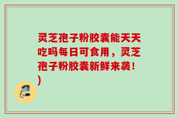 灵芝孢子粉胶囊能天天吃吗每日可食用，灵芝孢子粉胶囊新鲜来袭！)