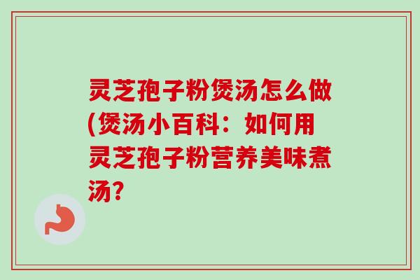 灵芝孢子粉煲汤怎么做(煲汤小百科：如何用灵芝孢子粉营养美味煮汤？