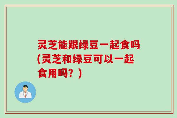 灵芝能跟绿豆一起食吗(灵芝和绿豆可以一起食用吗？)