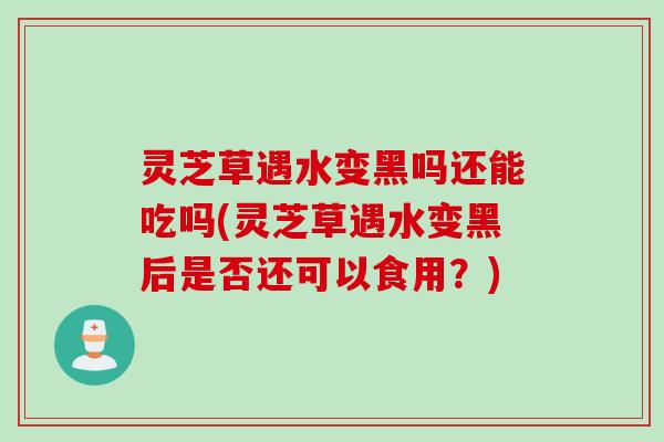 灵芝草遇水变黑吗还能吃吗(灵芝草遇水变黑后是否还可以食用？)
