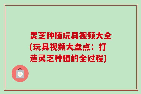 灵芝种植玩具视频大全(玩具视频大盘点:打造灵芝种植的全过程) 灵芝种植玩具视频大全(玩具视频大盘点:打造灵芝种植的全过程)