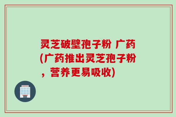灵芝破壁孢子粉 广药(广药推出灵芝孢子粉，营养更易吸收)