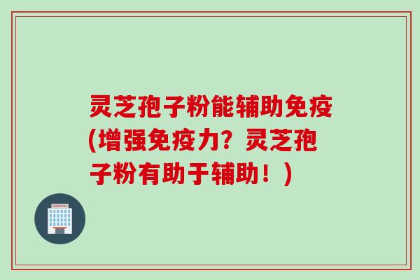 灵芝孢子粉能辅助免疫(增强免疫力？灵芝孢子粉有助于辅助！)