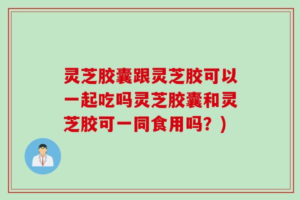 灵芝胶囊跟灵芝胶可以一起吃吗灵芝胶囊和灵芝胶可一同食用吗？)